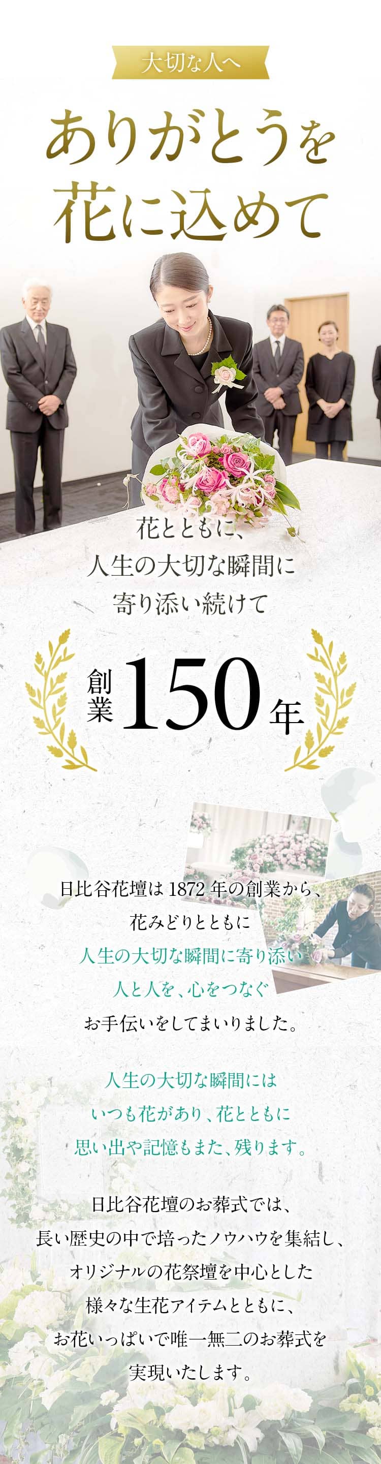 大切な人へ、ありがとうを花にこめて。花とともに、人生の大切な瞬間に寄り添い続けて。創業150年。日日比谷花壇は1872年の創業から、花みどりとともに人生の大切な瞬間に寄り添い人と人を、心をつなぐお手伝いをしてまいりました。人生の大切な瞬間にはいつも花があり、花とともに思い出や記憶もまた、残ります。日比谷花壇のお葬式では、長い歴史の中で培ったノウハウを集結し、オリジナルの花祭壇を中心とした様々な生花アイテムとともに、お花いっぱいで唯一無二のお葬式を実現いたします。