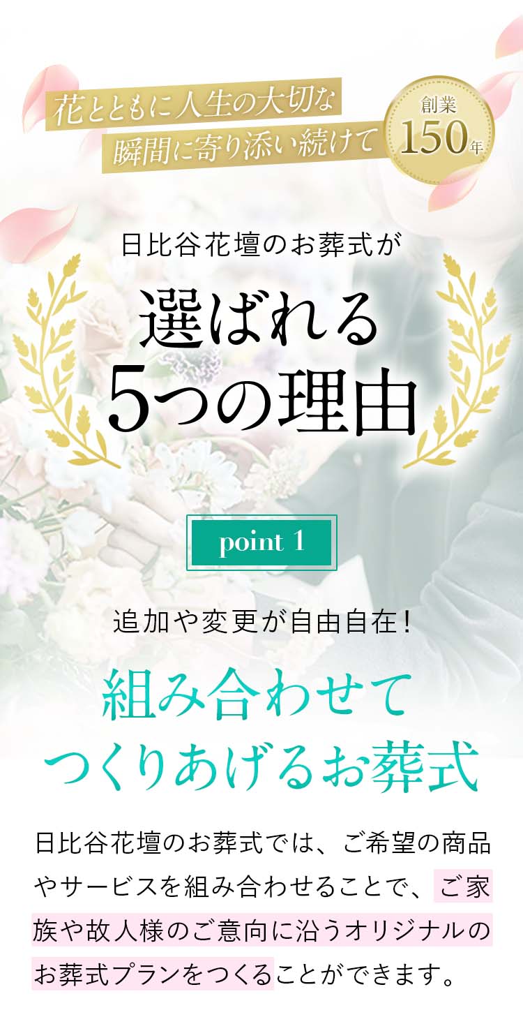 日比谷花壇のお葬式が、選ばれる5つの理由!【point01】追加や変更が自由自在！組み合わせてつくりあげるお葬式。日比谷花壇のお葬式では、ご希望の商品やサービスを組み合わせることで、ご家族や故人様のご意向に沿うオリジナルのお葬式プランをつくることができます。各商品の料金も明瞭なので、無駄なく安心。どのようなお葬式にしたいか、まずは私たちにお聞かせください。