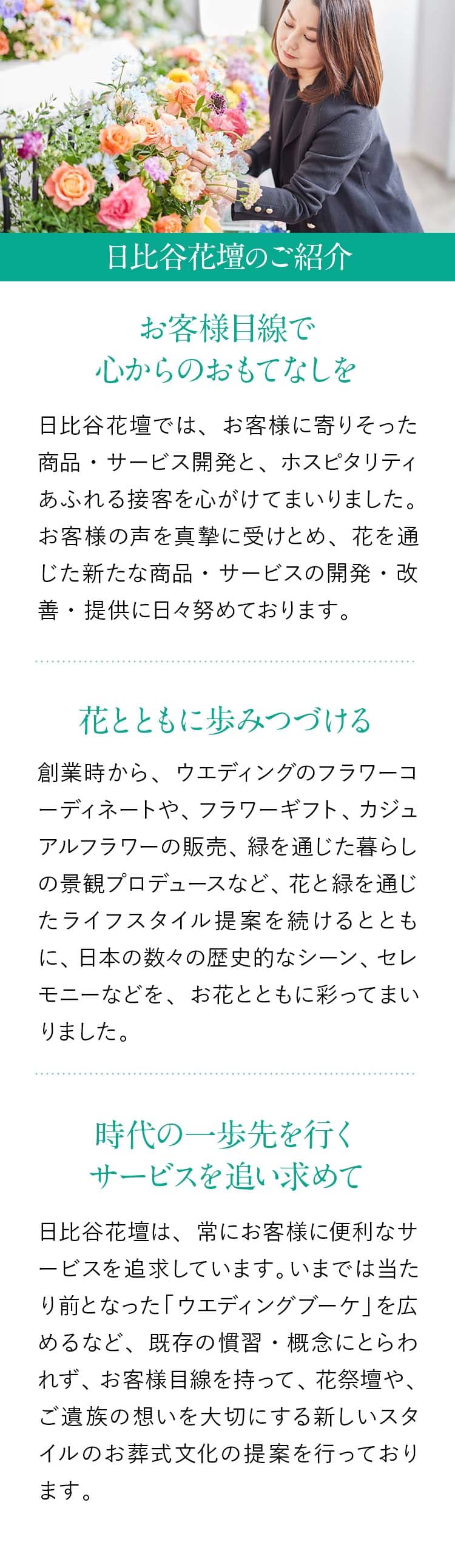 【日比谷花壇のご紹介】『お客様目線で心からのおもてなしを』日比谷花壇では、お客様に寄りそった商品・サービス開発と、ホスピタリティあふれる接客を心がけてまいりました。お客様の声を真摯に受けとめ、花を通じた新たな商品・サービスの開発・改善・提供に日々努めております。『花とともに歩みつづける』創業時から、ウエディングのフラワーコーディネートや、フラワーギフト、カジュアルフラワーの販売、緑を通じた暮らしの景観プロデュースなど、花と緑を通じたライフスタイル提案を続けるとともに、日本の数々の歴史的なシーン、セレモニーなどを、お花とともに彩ってまいりました。『時代の一歩先を行くサービスを追い求めて』日比谷花壇は、常にお客様に便利なサービスを追求しています。いまでは当たり前となった「ウエディングブーケ」を広めるなど、既存の慣習・概念にとらわれず、お客様目線を持って、花祭壇や、ご遺族の想いを大切にする新しいスタイルのお葬式文化の提案を行っております。