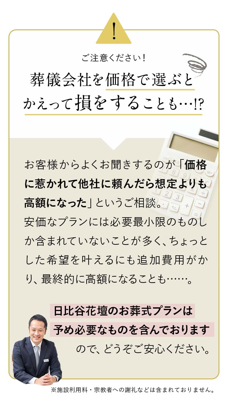 attention：葬儀会社を価格で選ぶとかえって損をすることも…!?お客様からよくお聞きするのが「価格に惹かれて他社に頼んだら想定よりも高額になった」というご相談。安価なプランには必要最小限のものしか含まれていないことが多く、ちょっとした希望を叶えるにも追加費用がかり、最終的に高額になることも……。日比谷花壇のお葬式プランは予め必要なものを含んでおりますので、どうぞご安心ください。※施設利用料・宗教者への謝礼などは含まれておりません。