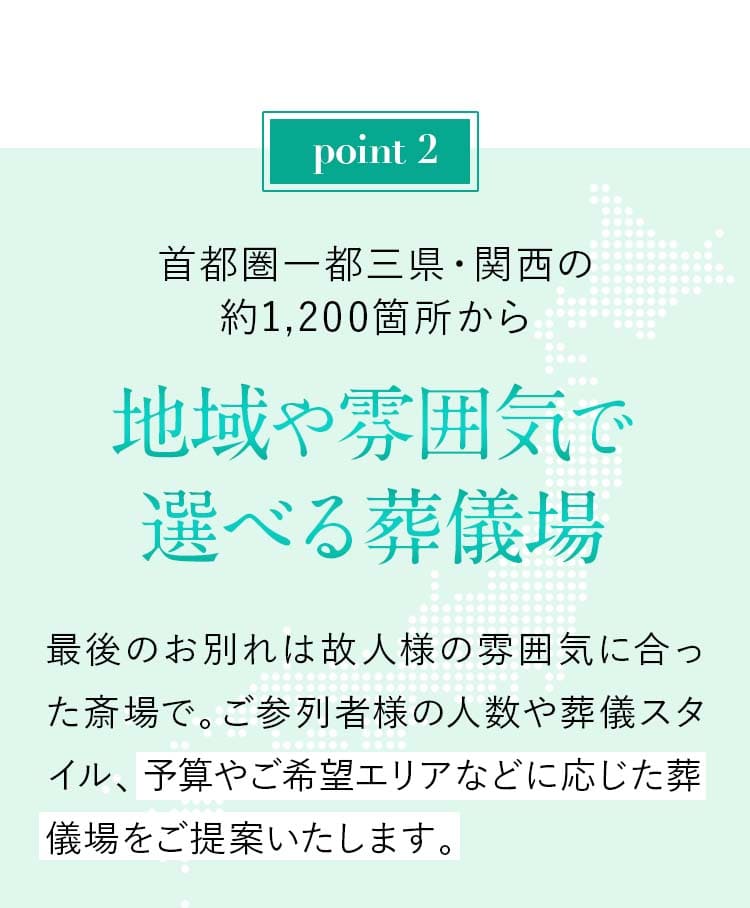 Point02：首都圏一都三県・関西の約1,200箇所から【地域や雰囲気で選べる葬儀場】最後のお別れは故人様の雰囲気に合った斎場で。ご参列者様の人数や葬儀スタイル、予算やご希望エリアなどに応じた葬儀場をご提案いたします。