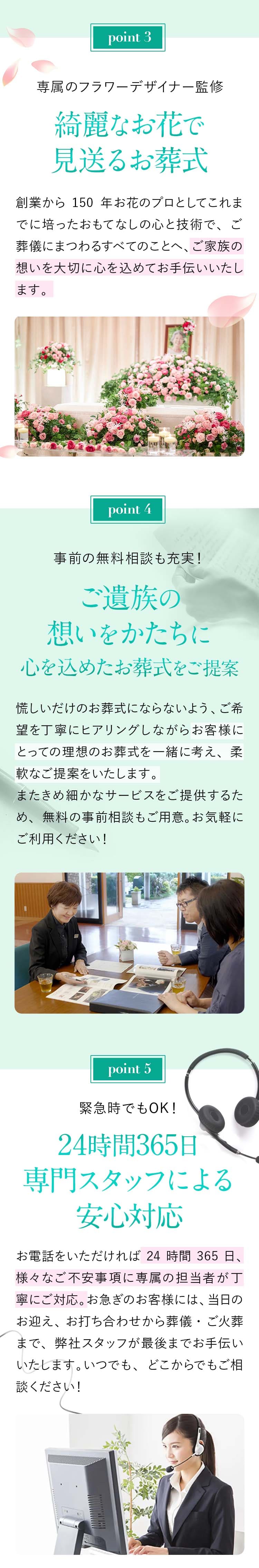 Point03：専属のフラワーデザイナー監修【綺麗なお花で見送るお葬式】創業から150年お花のプロとしてこれまでに培ったおもてなしの心と技術で、ご葬儀にまつわるすべてのことへ、ご家族の想いを大切に心を込めてお手伝いいたします。Point04：事前の無料相談も充実！【ご遺族の想いをかたちに心を込めたお葬式をご提案】慌しいだけのお葬式にならないよう、ご希望を丁寧にヒアリングしながらお客様にとっての理想のお葬式を一緒に考え、柔軟なご提案をいたします。またきめ細かなサービスをご提供するため、無料の事前相談もご⽤意。お気軽にご利用ください！Point05：緊急時でもOK！【24時間365日専門スタッフによる安心対応】お電話をいただければ24時間365日、様々なご不安事項に専属の担当者が丁寧にご対応。お急ぎのお客様には、当日のお迎え、お打ち合わせから葬儀・ご火葬まで、弊社スタッフが最後までお手伝いいたします。いつでも、どこからでもご相談ください！