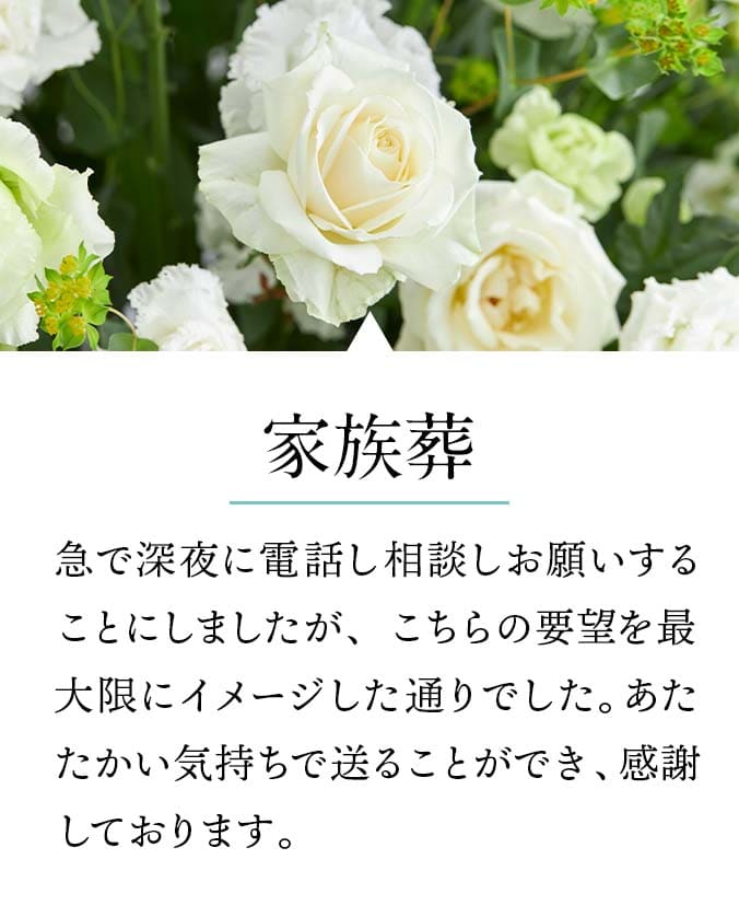 【家族葬】急で深夜に電話し相談しお願いすることにしましたが、こちらの要望を最大限にイメージした通りでした。あたたかい気持ちで送ることができ、感謝しております。