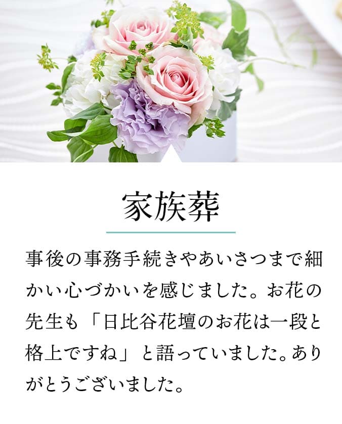 【家族葬】事後の事務手続きやあいさつまで細かい心づかいを感じました。 お花の先生も「日比谷花壇のお花は一段と格上ですね」と語っていました。ありがとうございました。